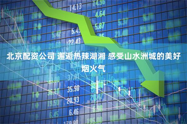 北京配资公司 邂逅热辣湖湘 感受山水洲城的美好烟火气