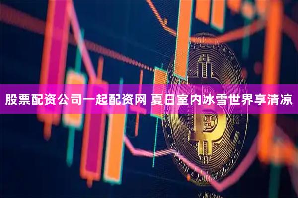 股票配资公司一起配资网 夏日室内冰雪世界享清凉