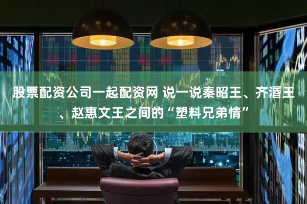 股票配资公司一起配资网 说一说秦昭王、齐湣王、赵惠文王之间的“塑料兄弟情”