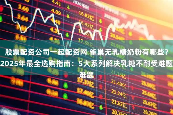 股票配资公司一起配资网 雀巢无乳糖奶粉有哪些？2025年最全选购指南：5大系列解决乳糖不耐受难题