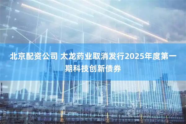 北京配资公司 太龙药业取消发行2025年度第一期科技创新债券