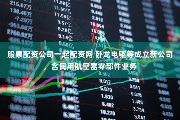 股票配资公司一起配资网 卧龙电驱等成立新公司，含民用航空器零部件业务