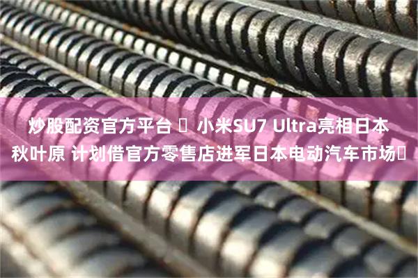 炒股配资官方平台 ​小米SU7 Ultra亮相日本秋叶原 计划借官方零售店进军日本电动汽车市场​