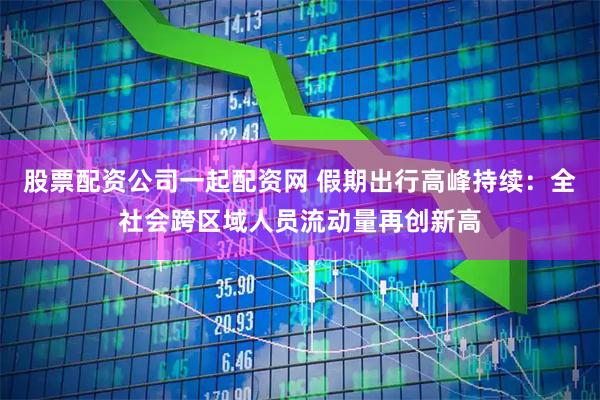 股票配资公司一起配资网 假期出行高峰持续：全社会跨区域人员流动量再创新高