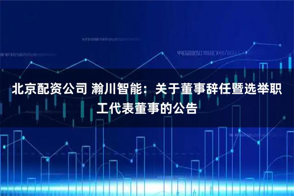 北京配资公司 瀚川智能：关于董事辞任暨选举职工代表董事的公告
