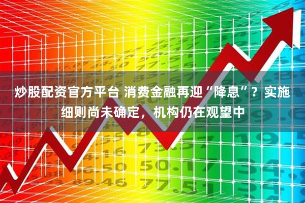 炒股配资官方平台 消费金融再迎“降息”？实施细则尚未确定，机构仍在观望中