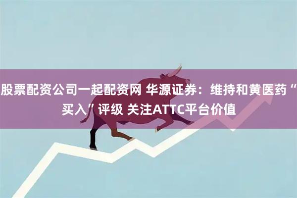 股票配资公司一起配资网 华源证券：维持和黄医药“买入”评级 关注ATTC平台价值