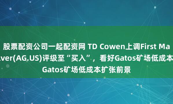股票配资公司一起配资网 TD Cowen上调First Majestic Silver(AG.US)评级至“买入”，看好Gatos矿场低成本扩张前景
