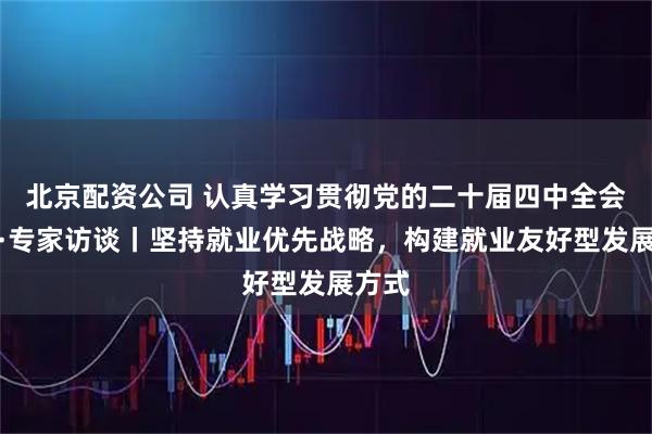 北京配资公司 认真学习贯彻党的二十届四中全会精神·专家访谈丨坚持就业优先战略，构建就业友好型发展方式