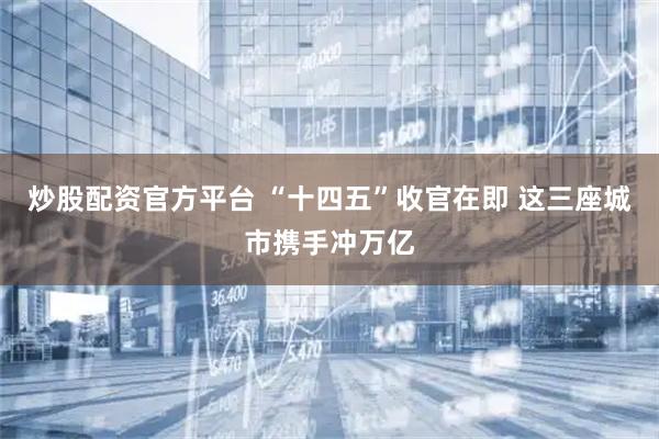 炒股配资官方平台 “十四五”收官在即 这三座城市携手冲万亿