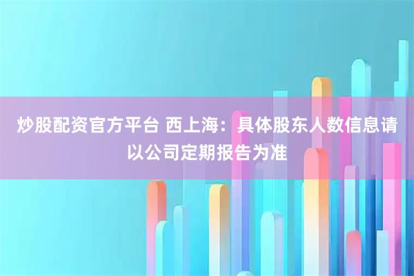 炒股配资官方平台 西上海：具体股东人数信息请以公司定期报告为准