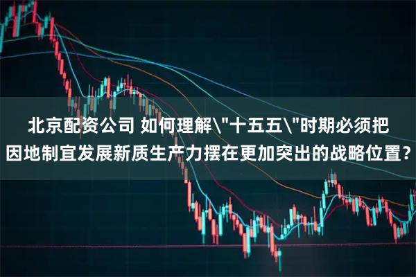 北京配资公司 如何理解＂十五五＂时期必须把因地制宜发展新质生产力摆在更加突出的战略位置？