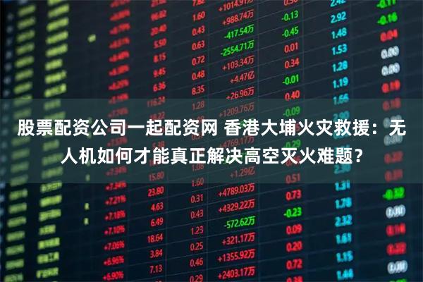 股票配资公司一起配资网 香港大埔火灾救援：无人机如何才能真正解决高空灭火难题？