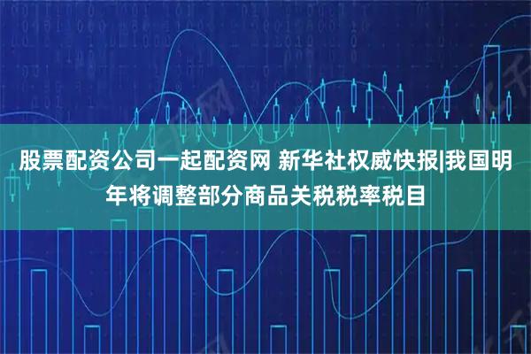 股票配资公司一起配资网 新华社权威快报|我国明年将调整部分商品关税税率税目