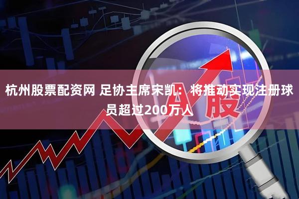 杭州股票配资网 足协主席宋凯：将推动实现注册球员超过200万人