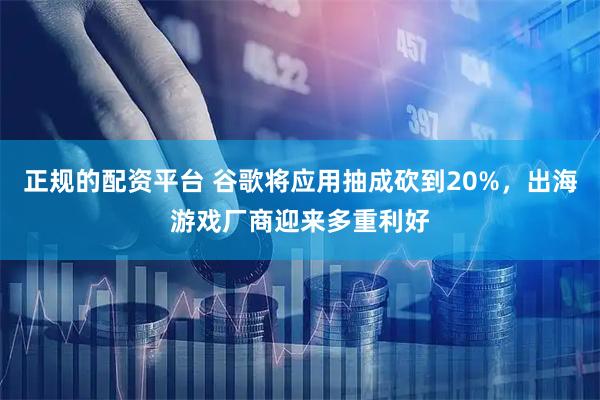 正规的配资平台 谷歌将应用抽成砍到20%，出海游戏厂商迎来多重利好