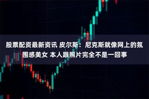 股票配资最新资讯 皮尔斯：尼克斯就像网上的氛围感美女 本人跟照片完全不是一回事