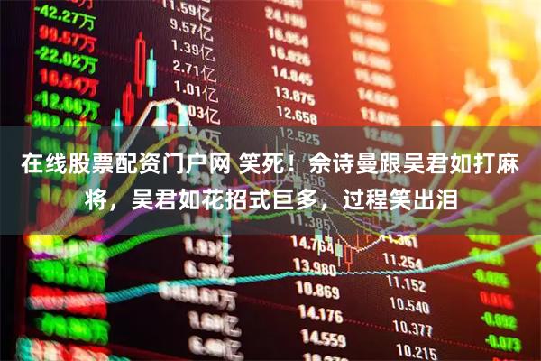 在线股票配资门户网 笑死！佘诗曼跟吴君如打麻将，吴君如花招式巨多，过程笑出泪