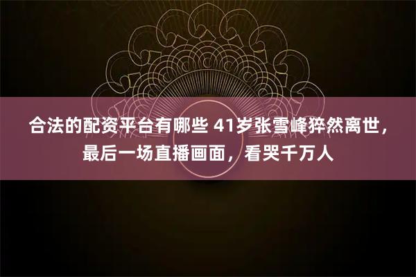 合法的配资平台有哪些 41岁张雪峰猝然离世，最后一场直播画面，看哭千万人