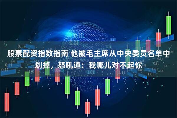 股票配资指数指南 他被毛主席从中央委员名单中划掉，怒吼道：我哪儿对不起你