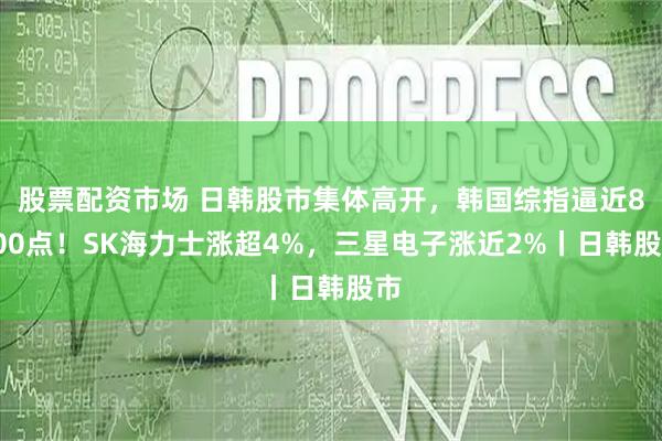 股票配资市场 日韩股市集体高开，韩国综指逼近8000点！SK海力士涨超4%，三星电子涨近2%丨日韩股市