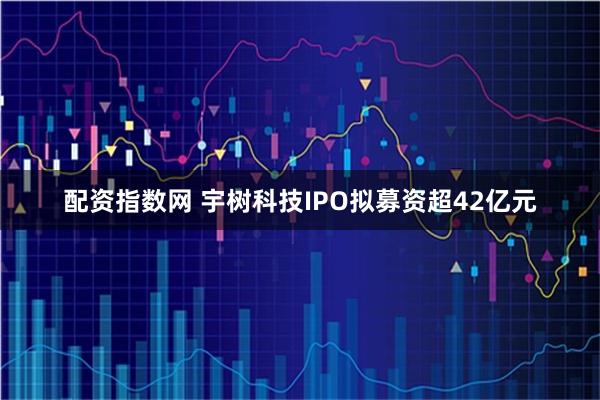 配资指数网 宇树科技IPO拟募资超42亿元